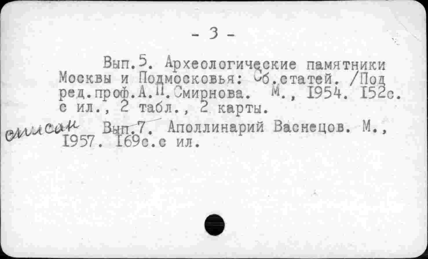 ﻿- З -
Вып.5. Археологические памятники Москвы и Подмосковья; ^б. статей. /Под ред.проФ.А. 11. Смирнова. М., 1954. 152с. с ил., 2 табл., 2 карты.
Выл.7. Аполлинарий Васнецов. М., 17	1957. 169с.с ил.